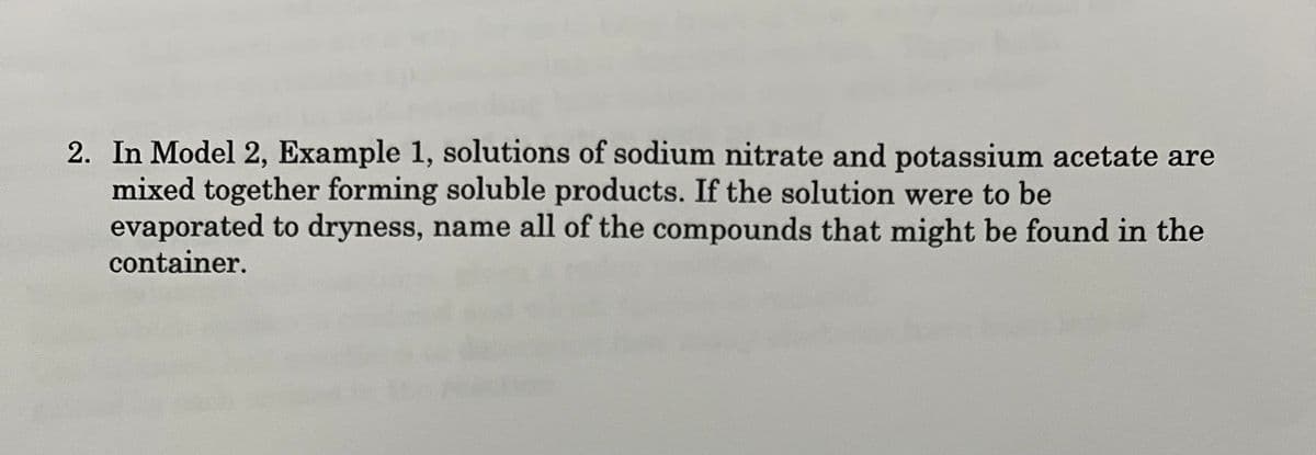 2. In Model 2, Example 1, solutions of sodium nitrate and potassium acetate are
mixed together forming soluble products. If the solution were to be
evaporated to dryness, name all of the compounds that might be found in the
container.