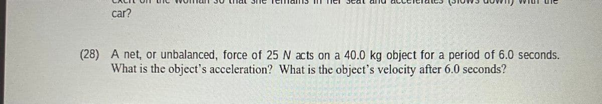 car?
(28) A net, or unbalanced, force of 25 N acts on a 40.0 kg object for a period of 6.0 seconds.
What is the object's acceleration? What is the object's velocity after 6.0 seconds?