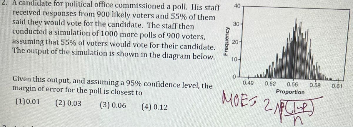 40
30-
2. A candidate for political office commissioned a poll. His staff
received responses from 900 likely voters and 55% of them
said they would vote for the candidate. The staff then
conducted a simulation of 1000 more polls of 900 voters,
assuming that 55% of voters would vote for their candidate.
The output of the simulation is shown in the diagram below.
20
10-
0
0.49 0.52 0.55
Given this output, and assuming a 95% confidence level, the
margin of error for the poll is closest to
MOES 2 ALP
Proportion
(1) 0.01 (2) 0.03 (3) 0.06 (4) 0.12
n
Frequency
0.58
0.61