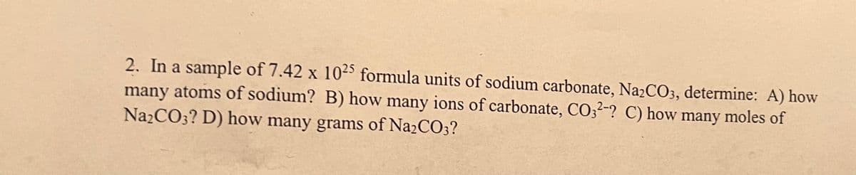 2. In a sample of 7.42 x 10-5 formula units of sodium carbonate, Na2CO3, determine: A) how
many atoms of sodium? B) how many ions of carbonate, CO;²-? C) how many moles of
NazCO3? D) how many grams of Na2CO3?
