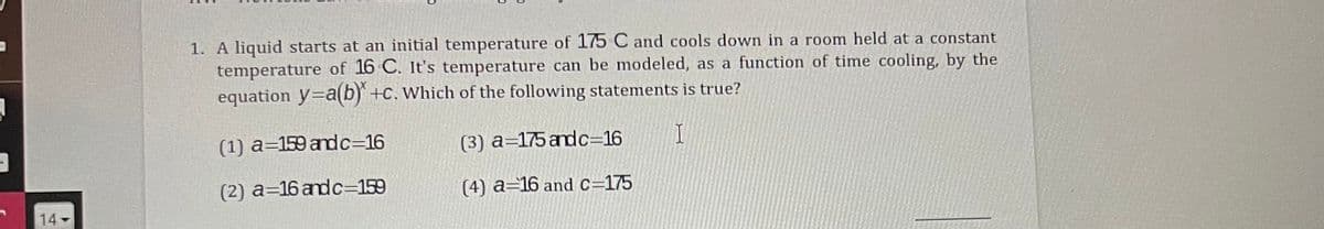 1. A liquid starts at an initial temperature of 175 C and cools down in a room held at a constant
temperature of 16 C. It's temperature can be modeled, as a function of time cooling, by the
equation y=a(b) +c. which of the following statements is true?
(1) a=159 andc=16
(3) a=175 andc=16
(2) a=16 andc=159
(4) a=16 and c=175
14
