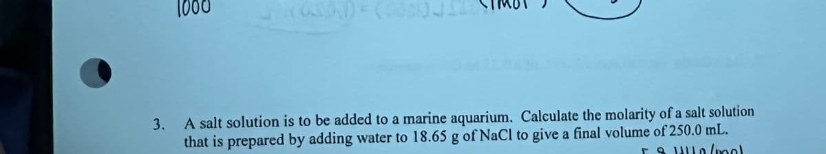 1000
3. A salt solution is to be added to a marine aquarium, Calculate the molarity of a salt solution
that is prepared by adding water to 18.65 g of NaCl to give a final volume of 250.0 mL.

