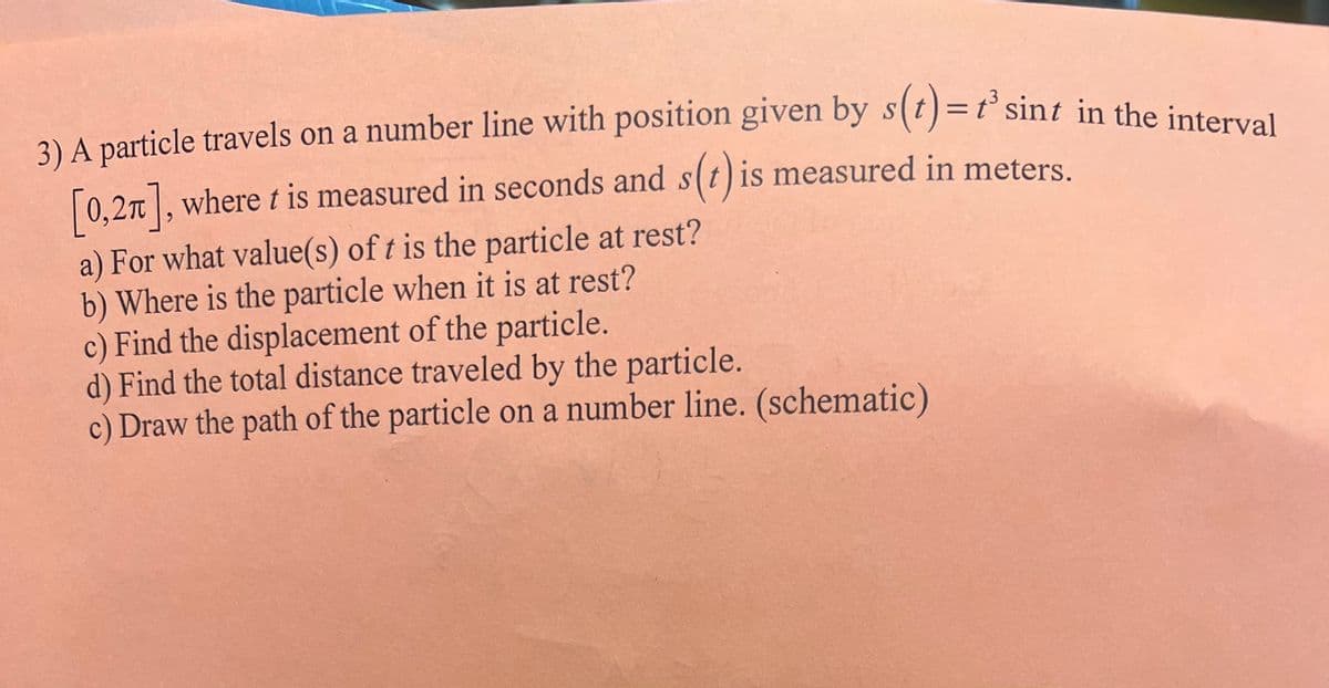 3) A particle travels on a number line with position given by s(t)=t' sint in the interval
[0,27], where t is measured in seconds and s(t) is measured in meters.
a) For what value(s) of t is the particle at rest?
b) Where is the particle when it is at rest?
c) Find the displacement of the particle.
d) Find the total distance traveled by the particle.
c) Draw the path of the particle on a number line. (schematic)