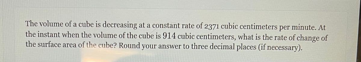 The volume of a cube is decreasing at a constant rate of 2371 cubic centimeters per minute. At
the instant when the volume of the cube is 914 cubic centimeters, what is the rate of change of
the surface area of the cube? Round your answer to three decimal places (if necessary).