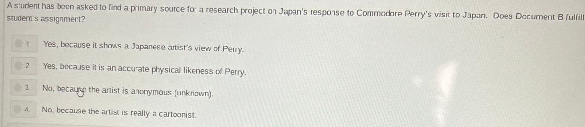 A student has been asked to find a primary source for a research project on Japan's response to Commodore Perry's visit to Japan. Does Document B fulfill
student's assignment?
1. Yes, because it shows a Japanese artist's view of Perry.
2.
Yes, because it is an accurate physical likeness of Perry.
3.
No, because the artist is anonymous (unknown).
4.
No, because the artist is really a cartoonist.