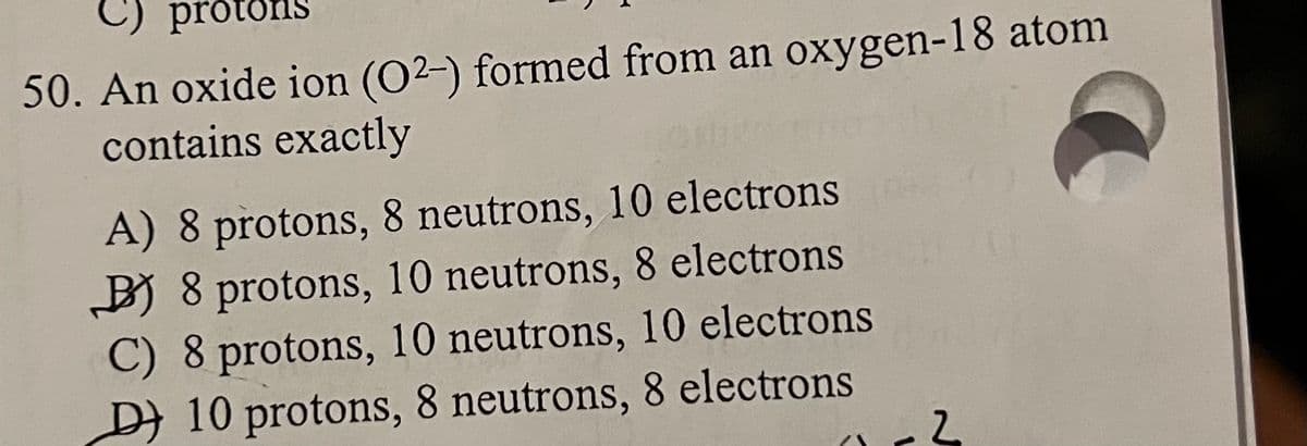 C) protons
50. An oxide ion (O2-) formed from an oxygen-18 atom
contains exactly
A) 8 protons, 8 neutrons, 10 electrons
BB 8 protons, 10 neutrons, 8 electrons
C) 8 protons, 10 neutrons, 10 electrons
D)10 protons, 8 neutrons, 8 electrons
