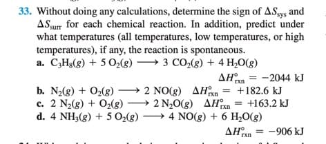 33. Without doing any calculations, determine the sign of ASsys and
ASsur for each chemical reaction. In addition, predict under
what temperatures (all temperatures, low temperatures, or high
temperatures), if any, the reaction is spontaneous.
a. C;Hg(g) + 5 O2(g)
→ 3 CO2(g) + 4 H,O(g)
AHn = -2044 kJ
Ixn
b. N2(8) + O2(g) → 2 NO(8) AHxn
c. 2 N2(g) + O2(8) → 2 N,0(g) AH°xn = +163.2 kJ
d. 4 NH3(g) + 5 O2(g)*
+182.6 kJ
4 NO(g) + 6 H,0(g)
AHan = -906 kJ
rxn
