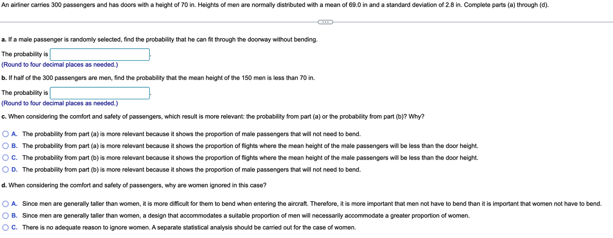 An airliner carries 300 passengers and has doors with a height of 70 in. Heights of men are normally distributed with a mean of 69.0 in and a standard deviation of 2.8 in. Complete parts (a) through (d).
a. If a male passenger is randomly selected, find the probability that he can fit through the doorway without bending.
The probability is
(Round to four decimal places as needed.)
b. If half of the 300 passengers are men, find the probability that the mean height of the 150 men is less than 70 in.
The probability is
(Round to four decimal places as needed.)
c. When considering the comfort and safety of passengers, which result is more relevant: the probability from part (a) or the probability from part (b)? Why?
A. The probability from part (a) is more relevant because it shows the proportion of male passengers that will not need to bend.
B. The probability from part (a) is more relevant because it shows the proportion of flights where the mean height of the male passengers will be less than the door height.
C. The probability from part (b) is more relevant because it shows the proportion of flights where the mean height of the male passengers will be less than the door height.
D. The probability from part (b) is more relevant because it shows the proportion of male passengers that will not need to bend.
d. When considering the comfort and safety of passengers, why are women ignored in this case?
A. Since men are generally taller than women, it is more difficult for them to bend when entering the aircraft. Therefore, it is more important that men not have to bend than it is important that women not have to bend.
B. Since men are generally taller than women, a design that accommodates a suitable proportion of men will necessarily accommodate a greater proportion of women.
O C. There is no adequate reason to ignore women. A separate statistical analysis should be carried out for the case of women.