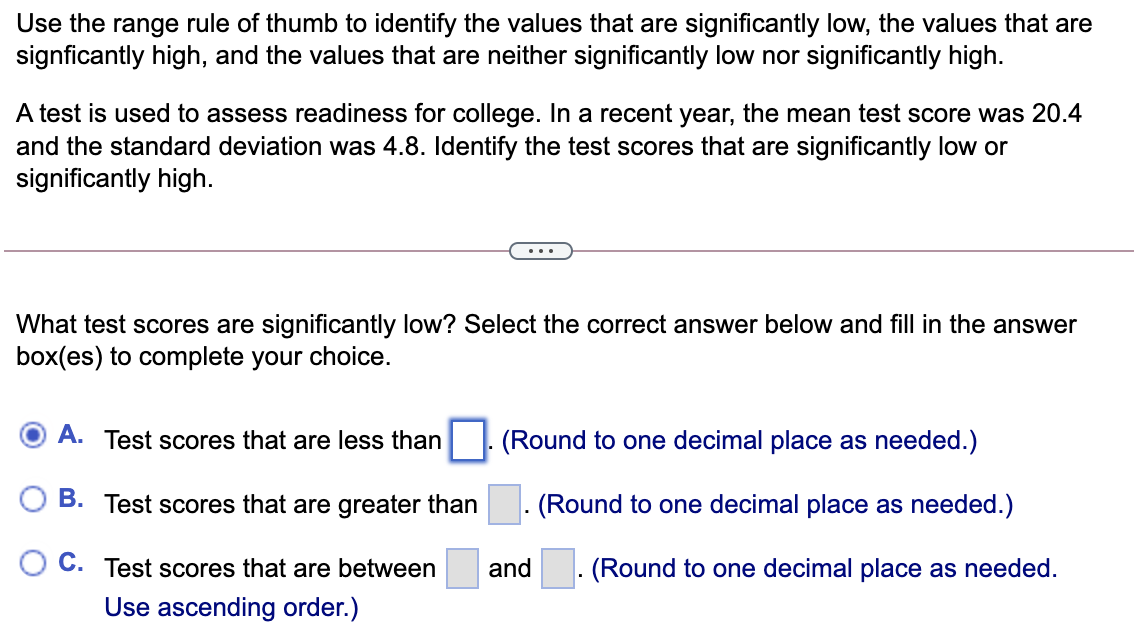 Use the range rule of thumb to identify the values that are significantly low, the values that are
signficantly high, and the values that are neither significantly low nor significantly high.
A test is used to assess readiness for college. In a recent year, the mean test score was 20.4
and the standard deviation was 4.8. Identify the test scores that are significantly low or
significantly high.
...
What test scores are significantly low? Select the correct answer below and fill in the answer
box(es) to complete your choice.
A. Test scores that are less than
(Round to one decimal place as needed.)
B. Test scores that are greater than
- (Round to one decimal place as needed.)
C. Test scores that are between
and . (Round to one decimal place as needed.
Use ascending order.)
