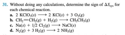 31. Without doing any calculations, determine the sign of AS.ys for
each chemical reaction.
a. 2 KCIO3(s) –→ 2 KCI(s) + 3 O2(g)
b. CH2=CH,(g) + H2(g) → CH;CH;(g)
c. Na(s) + 1/2 Cl»(g) → NaCI(s)
d. N2(g) + 3 H2(g) → 2 NH;(g)
