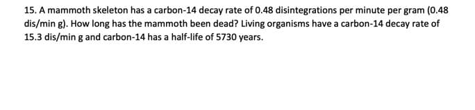 15. A mammoth skeleton has a carbon-14 decay rate of 0.48 disintegrations per minute per gram (0.48
dis/min g). How long has the mammoth been dead? Living organisms have a carbon-14 decay rate of
15.3 dis/min g and carbon-14 has a half-life of 5730 years.
