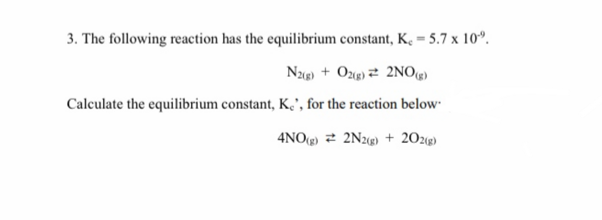 3. The following reaction has the equilibrium constant, K, = 5.7 x 10°.
N2g) + Ozg) 2 2NOg)
Calculate the equilibrium constant, K', for the reaction below"
4NO(g) 2 2N2«g) + 202g)
