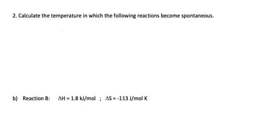 2. Calculate the temperature in which the following reactions become spontaneous.
b) Reaction B: AH = 1.8 kJ/mol ; AS = -113 J/mol K
