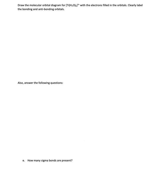 Draw the molecular orbital diagram for (Ti(H;O);}* with the electrons filled in the orbitals. Clearly label
the bonding and anti-bonding orbitals.
Also, answer the following questions:
е.
How many sigma bonds are present?
