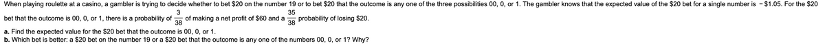 When playing roulette at a casino, a gambler is trying to decide whether to bet $20 on the number 19 or to bet $20 that the outcome is any one of the three possibilities 00, 0, or 1. The gambler knows that the expected value of the $20 bet for a single number is - $1.05. For the $20
3
35
bet that the outcome is 00, 0, or 1, there is a probability of of making a net profit of $60 and a probability of losing $20.
38
38
a. Find the expected value for the $20 bet that the outcome is 00, 0, or 1.
b. Which bet is better: a $20 bet on the number 19 or a $20 bet that the outcome is any one of the numbers 00, 0, or 1? Why?