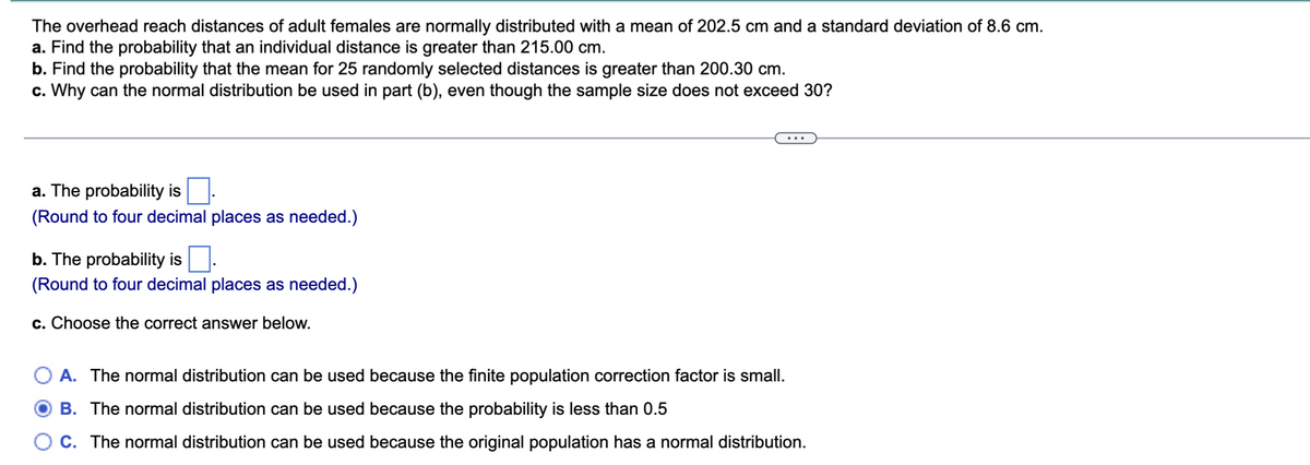 The overhead reach distances of adult females are normally distributed with a mean of 202.5 cm and a standard deviation of 8.6 cm.
a. Find the probability that an individual distance is greater than 215.00 cm.
b. Find the probability that the mean for 25 randomly selected distances is greater than 200.30 cm.
c. Why can the normal distribution be used in part (b), even though the sample size does not exceed 30?
a. The probability is
(Round to four decimal places as needed.)
b. The probability is
(Round to four decimal places as needed.)
c. Choose the correct answer below.
A. The normal distribution can be used because the finite population correction factor is small.
B. The normal distribution can be used because the probability is less than 0.5
C. The normal distribution can be used because the original population has a normal distribution.