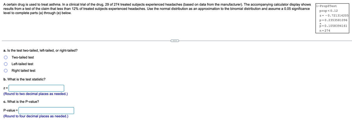 A certain drug is used to treat asthma. In a clinical trial of the drug, 29 of 274 treated subjects experienced headaches (based on data from the manufacturer). The accompanying calculator display shows
results from a test of the claim that less than 12% of treated subjects experienced headaches. Use the normal distribution as an approximation to the binomial distribution and assume a 0.05 significance
level to complete parts (a) through (e) below.
1-PropZTest
prop<0.12
z = 0.721314205
p=0.2353581096
^
p= 0.1058394161
n = 274
a. Is the test two-tailed, left-tailed, or right-tailed?
Two-tailed test
Left-tailed test
Right tailed test
b. What is the test statistic?
Z=
(Round to two decimal places as needed.)
c. What is the P-value?
P-value =
(Round to four decimal places as needed.)