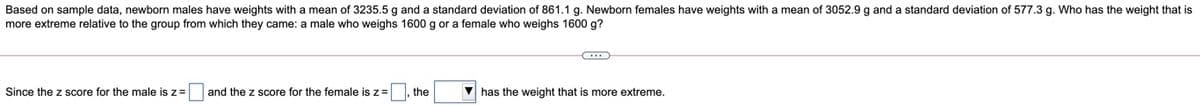 Based on sample data, newborn males have weights with a mean of 3235.5 g and a standard deviation of 861.1 g. Newborn females have weights with a mean of 3052.9 g and a standard deviation of 577.3 g. Who has the weight that is
more extreme relative to the group from which they came: a male who weighs 1600 g or a female who weighs 1600 g?
Since the z score for the male is z=
and the z score for the female is z=
the
V has the weight that is more extreme.
