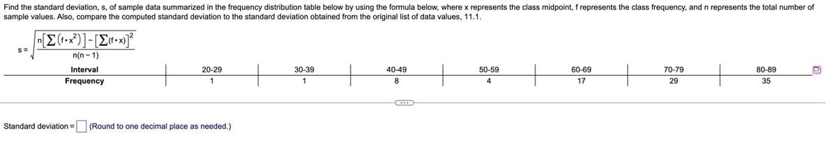 Find the standard deviation, s, of sample data summarized in the frequency distribution table below by using the formula below, where x represents the class midpoint, f represents the class frequency, and n represents the total number of
sample values. Also, compare the computed standard deviation to the standard deviation obtained from the original list of data values, 11.1.
n(n - 1)
Interval
20-29
30-39
40-49
50-59
60-69
70-79
80-89
Frequency
1
1
4
17
29
35
Standard deviation =
(Round to one decimal place as needed.)
