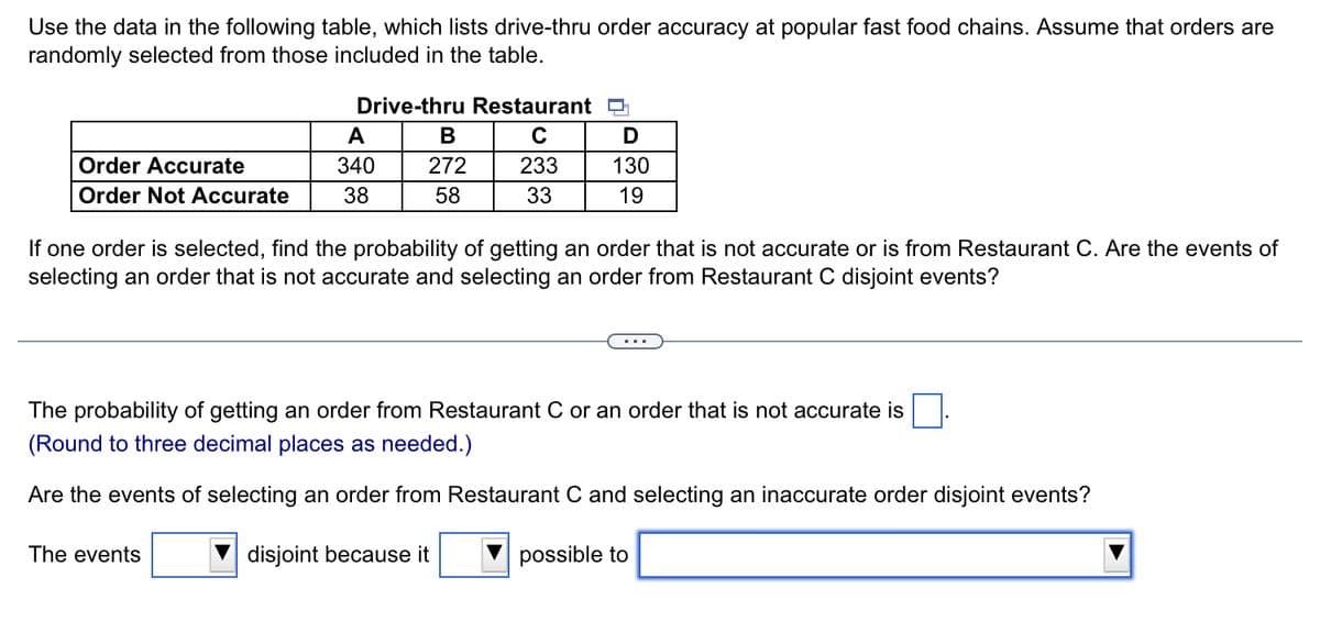 Use the data in the following table, which lists drive-thru order accuracy at popular fast food chains. Assume that orders are
randomly selected from those included in the table.
Drive-thru Restaurant D
A
В
Order Accurate
340
272
233
130
Order Not Accurate
38
58
33
19
If one order is selected, find the probability of getting an order that is not accurate or is from Restaurant C. Are the events of
selecting an order that is not accurate and selecting an order from Restaurant C disjoint events?
The probability of getting an order from Restaurant C or an order that is not accurate is
(Round to three decimal places as needed.)
Are the events of selecting an order from Restaurant C and selecting an inaccurate order disjoint events?
The events
disjoint because it
possible to
