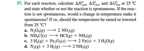 57. For each reaction, calculate AHan ASan and AGan at 25 °C
and state whether or not the reaction is spontaneous. If the reac-
tion is not spontaneous, would a change in temperature make it
spontaneous? If so, should the temperature be raised or lowered
from 25 °C?
a. N,04(8)
b. NH,CI(s)
c. 3 H2(g) + Fe,O3(s) → 2 Fe(s) + 3 H,O(g)
d. N2(g) + 3 H2(8) → 2 NH3(g)
2 NO2(8)
→ HCI(g) + NH;(g)

