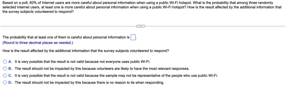 Based on a poll, 60% of Internet users are more careful about personal information when using a public Wi-Fi hotspot. What is the probability that among three randomly
selected Internet users, at least one is more careful about personal information when using a public Wi-Fi hotspot? How is the result affected by the additional information that
the survey subjects volunteered to respond?
...
The probability that at least one of them is careful about personal information is
(Round to three decimal places as needed.)
How is the result affected by the additional information that the survey subjects volunteered to respond?
O A. It is very possible that the result is not valid because not everyone uses public Wi-Fi.
B. The result should not be impacted by this because volunteers are likely to have the most relevant responses.
C. It is very possible that the result is not valid because the sample may not be representative of the people who use public Wi-Fi.
D. The result should not be impacted by this because there is no reason to lie when responding.
