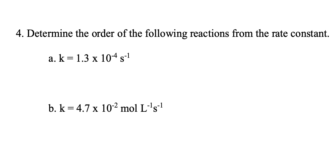 4. Determine the order of the following reactions from the rate constant.
a. k= 1.3 x 104 s-1
b. k = 4.7 x 10-² mol L-'s'
