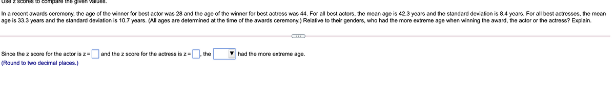 Use z scores to compare the given values.
In a recent awards ceremony, the age of the winner for best actor was 28 and the age of the winner for best actress was 44. For all best actors, the mean age is 42.3 years and the standard deviation is 8.4 years. For all best actresses, the mean
age is 33.3 years and the standard deviation is 10.7 years. (All ages are determined at the time of the awards ceremony.) Relative to their genders, who had the more extreme age when winning the award, the actor or the actress? Explain.
Since the z score for the actor is z =
and the z score for the actress is z=, the
had the more extreme age.
(Round to two decimal places.)
