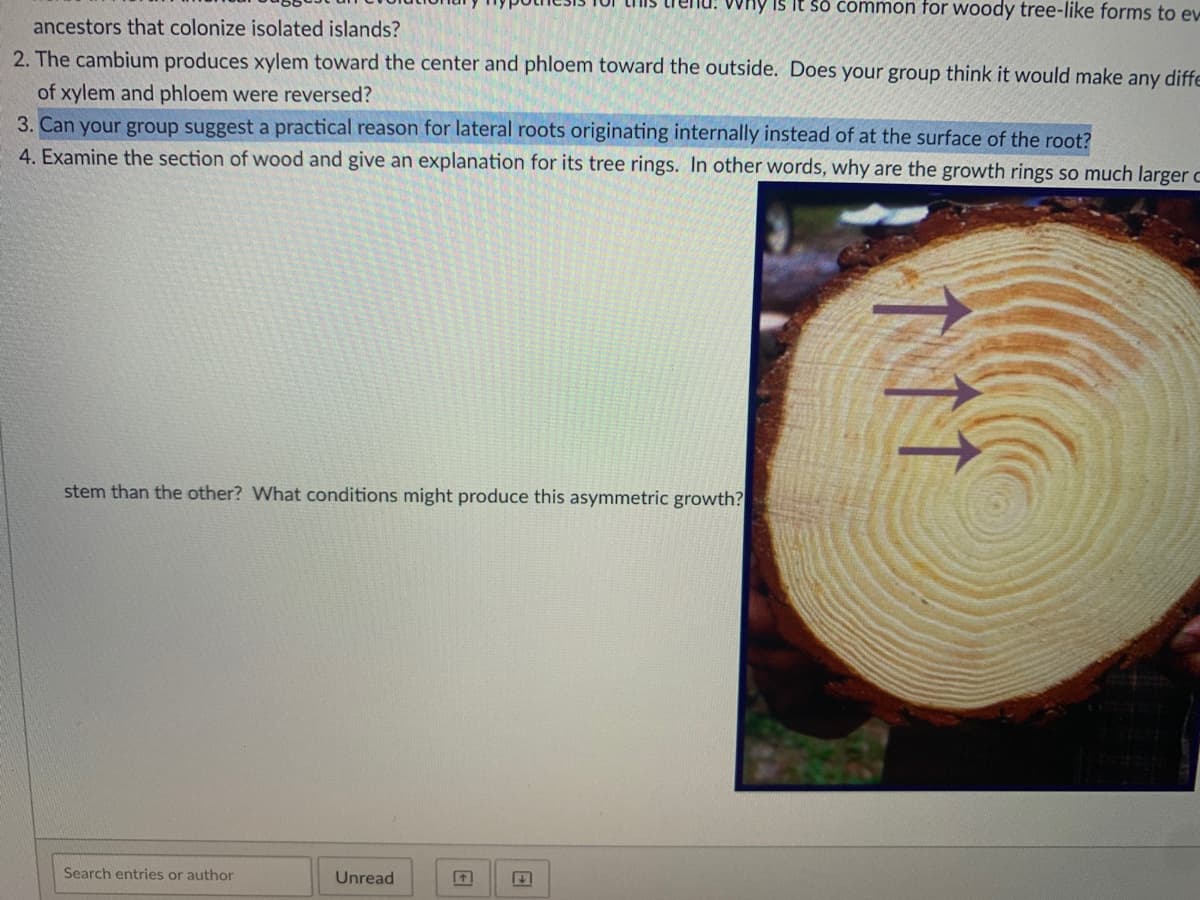 Why is It so Common for woody tree-like forms to evw
ancestors that colonize isolated islands?
2. The cambium produces xylem toward the center and phloem toward the outside. Does your group think it would make any diffe
of xylem and phloem were reversed?
3. Can your group suggest a practical reason for lateral roots originating internally instead of at the surface of the root?
4. Examine the section of wood and give an explanation for its tree rings. In other words, why are the growth rings so much larger c
stem than the other? What conditions might produce this asymmetric growth?
Search entries or author
Unread
11
