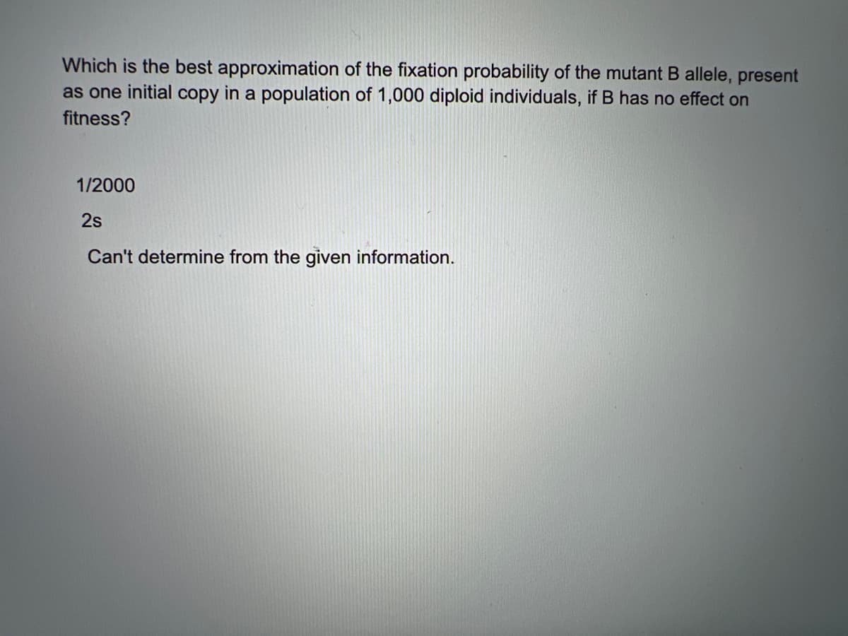 Which is the best approximation of the fixation probability of the mutant B allele, present
as one initial copy in a population of 1,000 diploid individuals, if B has no effect on
fitness?
1/2000
2s
Can't determine from the given information.
