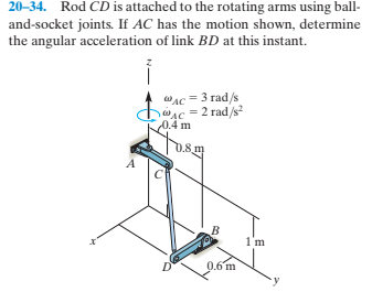 20-34. Rod CD is attached to the rotating arms using ball-
and-socket joints. If AC has the motion shown, determine
the angular acceleration of link BD at this instant.
WAC = 3 rad/s
desc = 2 rad/s
0.4 m
0.8 m
1'm
0.6 m
