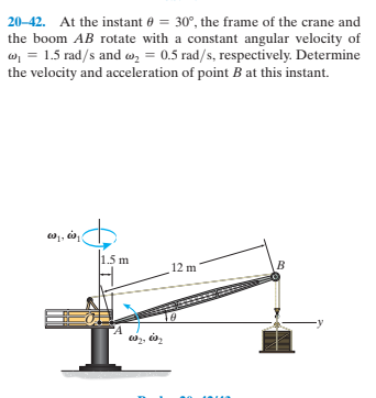 20-42. At the instant 0 = 30°, the frame of the crane and
the boom AB rotate with a constant angular velocity of
o, = 1.5 rad/s and w, = 0.5 rad/s, respectively. Determine
the velocity and acceleration of point B at this instant.
, da
1.5m
12 m
"A
