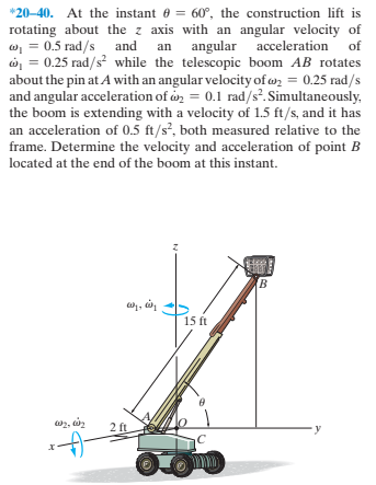 *20-40. At the instant e = 60°, the construction lift is
rotating about the z axis with an angular velocity of
w, = 0.5 rad/s and an angular acceleration of
ở = 0.25 rad/s? while the telescopic boom AB rotates
about the pin at A with an angular velocity of wn = 0.25 rad/s
and angular acceleration of on = 0.1 rad/s. Simultaneously,
the boom is extending with a velocity of 1.5 ft/s, and it has
an acceleration of 0.5 ft/s², both measured relative to the
frame. Determine the velocity and acceleration of point B
located at the end of the boom at this instant.
15 ft
2 ft
