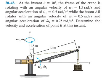 20-43. At the instant 0 = 30°, the frame of the crane is
rotating with an angular velocity of wi = 1.5 rad/s and
angular acceleration of o = 0.5 rad/s, while the boom AB
rotates with an angular velocity of wz = 0.5 rad/s and
angular acceleration of on = 0.25 rad/s. Determine the
velocity and acceleration of point B at this instant.
1.5 m
12 m

