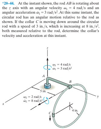 *20-44. At the instant shown, the rod AB is rotating about
the z axis with an angular velocity o = 4 rad/s and an
angular acceleration ở = 3 rad/s?. At this same instant, the
circular rod has an angular motion relative to the rod as
shown. If the collar C is moving down around the circular
rod with a speed of 3 in./s, which is increasing at 8 in./s?,
both measured relative to the rod, determine the collar's
velocity and acceleration at this instant.
w1 = 4 rad/s
w = 3 rad/s?
'5 in.
w = 2 rad/s
wz = 8 rad/s?
4 in.
