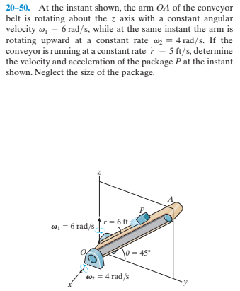 20-50. At the instant shown, the arm OA of the conveyor
belt is rotating about the z axis with a constant angular
velocity w, = 6 rad/s, while at the same instant the arm is
rotating upward at a constant rate w = 4 rad/s. If the
conveyor is running at a constant rate i = 5 ft/s, determine
the velocity and acceleration of the package Pat the instant
shown. Neglect the size of the package.
tr= 6 ft
w= = 6 rad/s,
\e = 45°
w = 4 rad/s
