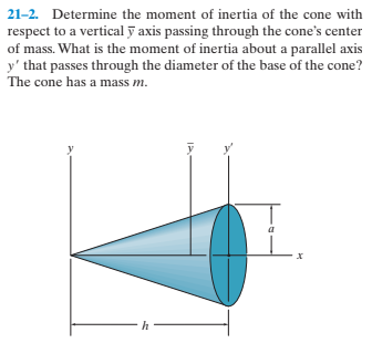21-2. Determine the moment of inertia of the cone with
respect to a vertical ỹ axis passing through the cone's center
of mass. What is the moment of inertia about a parallel axis
y' that passes through the diameter of the base of the cone?
The cone has a mass m.
