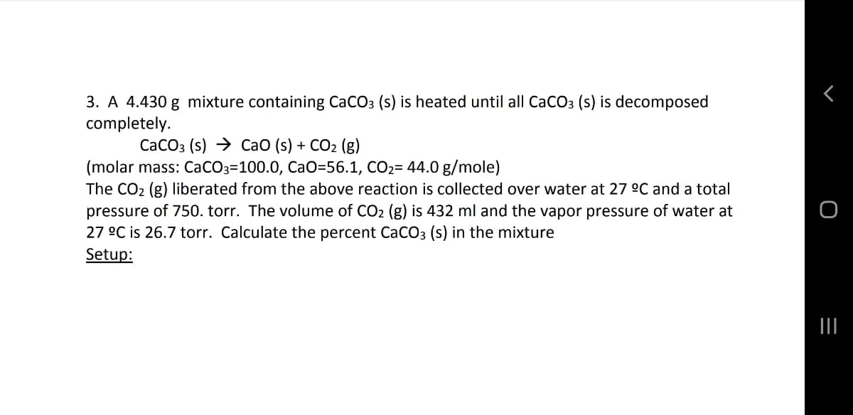 3. A 4.430 g mixture containing CaCO3 (s) is heated until all CaCO3 (s) is decomposed
completely.
CaCO3 (s) → CaO (s) + CO2 (g)
(molar mass: CaCO3=100.0, CaO=56.1, CO2= 44.0 g/mole)
The CO2 (g) liberated from the above reaction is collected over water at 27 °C and a total
pressure of 750. torr. The volume of CO2 (g) is 432 ml and the vapor pressure of water at
27 °C is 26.7 torr. Calculate the percent CaCO3 (s) in the mixture
Setup:
