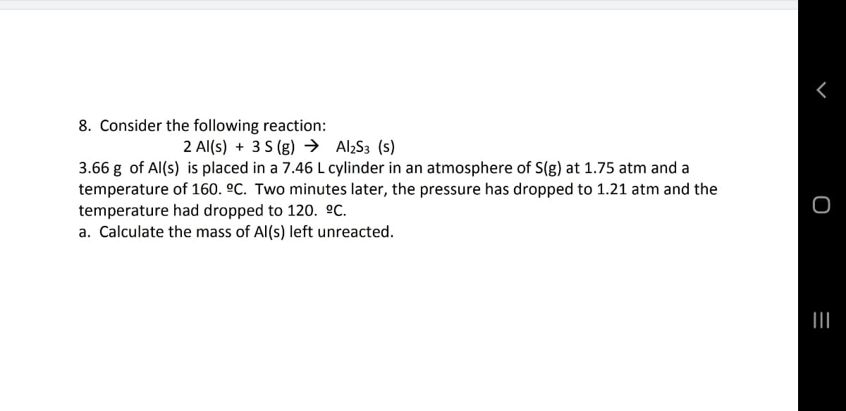 8. Consider the following reaction:
2 Al(s) + 3 S (g) → AlzS3 (s)
3.66 g of Al(s) is placed in a 7.46 L cylinder in an atmosphere of S(g) at 1.75 atm and a
temperature of 160. °C. Two minutes later, the pressure has dropped to 1.21 atm and the
temperature had dropped to 120. °C.
a. Calculate the mass of Al(s) left unreacted.
