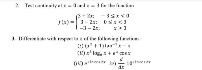 2. Test continuity at x = 0 and x = 3 for the function
(3 + 2x; – 3 < x < 0
f(x) = } 3– 2x; 0<x<3
-3 – 2x;
x 2 3
3. Differentiate with respect to x of the following functions:
(i) (x² + 1) tan¬1x – x
(ii) x³ loga x + e* cos x
(iii) e2In cos 2x iv)
d
102 In cos 2x
dx
