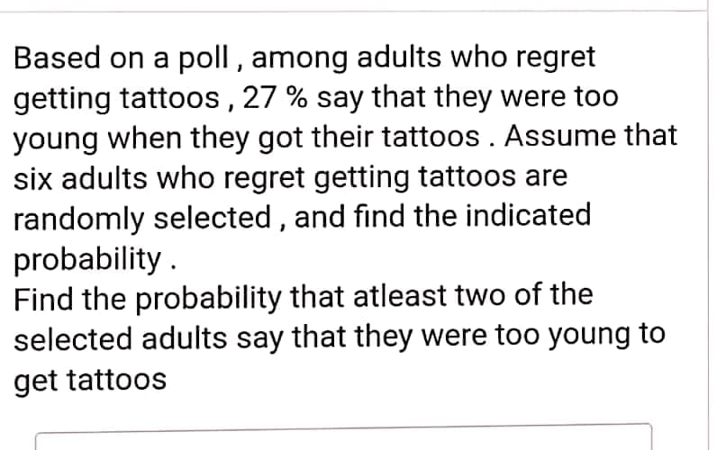Based on a poll , among adults who regret
getting tattoos, 27 % say that they were too
young when they got their tattoos. Assume that
six adults who regret getting tattoos are
randomly selected , and find the indicated
probability .
Find the probability that atleast two of the
selected adults say that they were too young to
get tattoos
