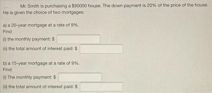 Mr. Smith is purchasing a $90000 hoyse. The down payment is 20% of the price of the house.
He is given the choice of two mortgages:
a) a 20-year mortgage at a rate of 9%.
Find
) the monthly payment: $
(i) the total amount of interest paid: $
b) a 15-year mortgage at a rate of 9%.
Find
) The monthly payment: $
(ii) the total amount of interest paid: $
