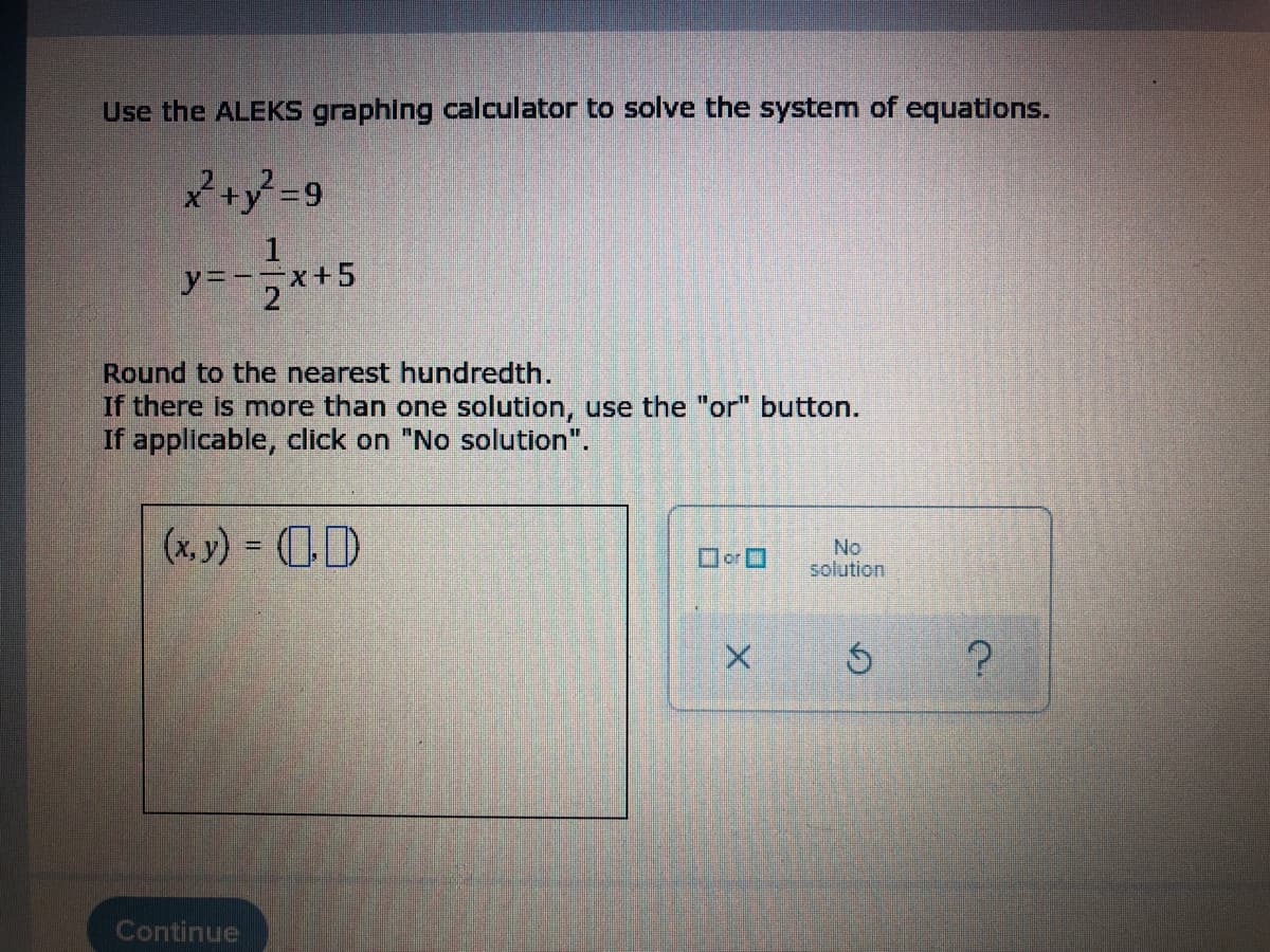Use the ALEKS graphing calculator to solve the system of equations.
x² + y² = 9
y=-x+5
2x
Round to the nearest hundredth.
If there is more than one solution, use the "or" button.
If applicable, click on "No solution".
(x, y) = D
No
☐☐
solution
X
Ś
Continue
?