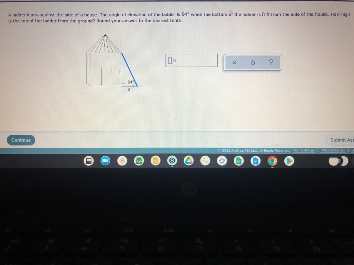 A ladder leans against the side of a house. The angle of elevation of the ladder is 64° when the bottom of the ladder is 8 ft from the side of the house. How high
Is the top of the ladder from the ground? Round your answer to the nearest tenth.
?
64°
Continue
Submit Ass
A
Ⓒ2022 McGraw Hill LLC. All Rights Reserved. Terms of Use | Privacy Center
hd
M
(1)
W
S
X