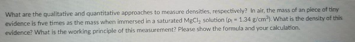 What are the qualitative and quantitative approaches to measure densities, respectively? In air, the mass of an piece of tiny
evidence is five times as the mass when immersed in a saturated MgCl, solution (P = 1.34 g/cm³). What is the density of this
evidence? What is the working principle of this measurement? Please show the formula and your calculation.
