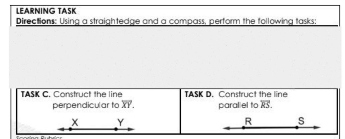 LEARNING TASK
Directions: Using a straightedge and a compass, perform the following tasks:
TASK C. Construct the line
perpendicular to XY.
TASK D. Construct the line
parallel to RS.
R
ing Rubrics
