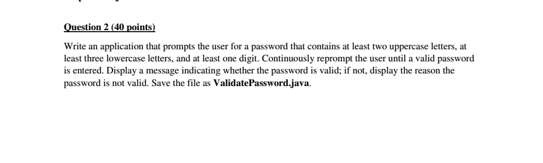 Question 2 (40 points)
Write an application that prompts the user for a password that contains at least two uppercase letters, at
least three lowercase letters, and at least one digit. Continuously reprompt the user until a valid password
is entered. Display a message indicating whether the password is valid; if not, display the reason the
password is not valid. Save the file as ValidatePassword.java.

