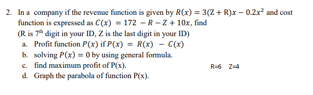 2. In a company if the revenue function is given by R(x) = 3(Z+ R)x – 0.2x² and cost
function is expressed as C(x) = 172 - R – Z + 10x, find
(R is 7th digit in your ID, Z is the last digit in your ID)
a. Profit function P(x) if P(x) = R(x) - (x)
b. solving P(x) = 0 by using general formula.
c. find maximum profit of P(x).
d. Graph the parabola of function P(x).
R=6
Z=4
