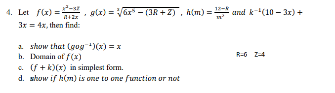 x2-32
4. Let f(x) =
R+2x
12-R
g(x) = V6x5 – (3R + Z) , h(m) =
and k-(10 – 3x) +
%3D
m2
3x = 4x, then find:
a. show that (gog¬')(x) = x
b. Domain of f (x)
c. (f + k)(x) in simplest form.
d. show if h(m) is one to one function or not
R=6
Z=4
