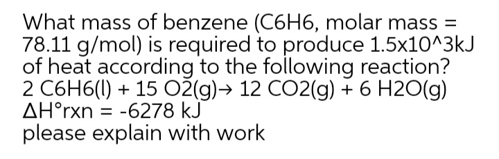 What mass of benzene (C6H6, molar mass =
78.11 g/mol) is required to produce 1.5x10^3kJ
of heat according to the following reaction?
2 C6H6(I) + 15 O2(g)→ 12 CO2(g) + 6 H2O(g)
AH°rxn
= -6278 kJ
please explain with work
